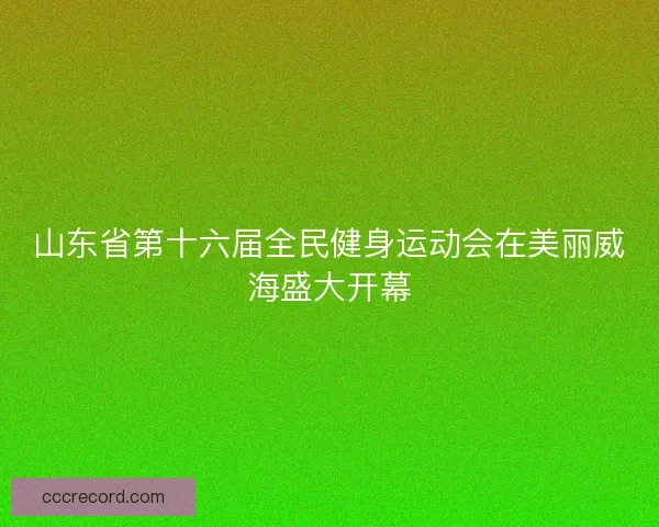 山东省第十六届全民健身运动会在美丽威海盛大开幕
