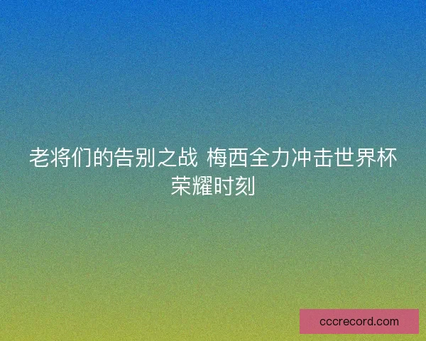 老将们的告别之战 梅西全力冲击世界杯荣耀时刻