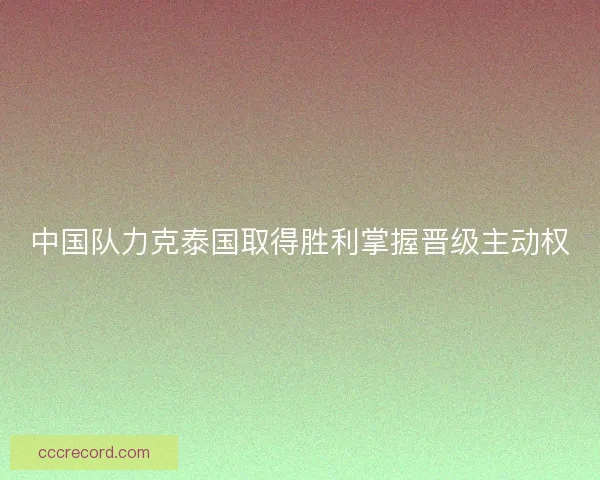 中国队力克泰国取得胜利掌握晋级主动权 中国队力克泰国取得胜利掌握晋级主动权