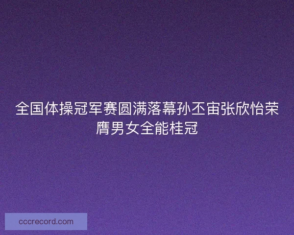 全国体操冠军赛圆满落幕孙丕宙张欣怡荣膺男女全能桂冠