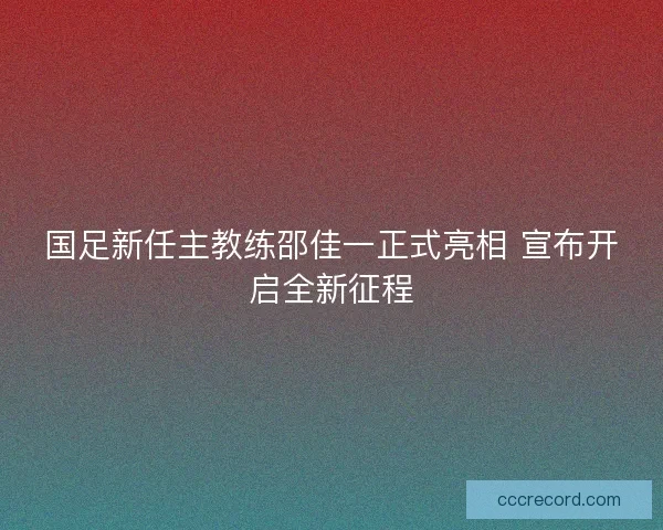 国足新任主教练邵佳一正式亮相 宣布开启全新征程