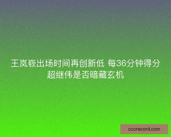 王岚嵚出场时间再创新低 每36分钟得分超继伟是否暗藏玄机