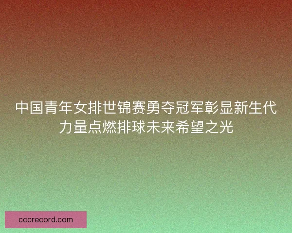中国青年女排世锦赛勇夺冠军彰显新生代力量点燃排球未来希望之光