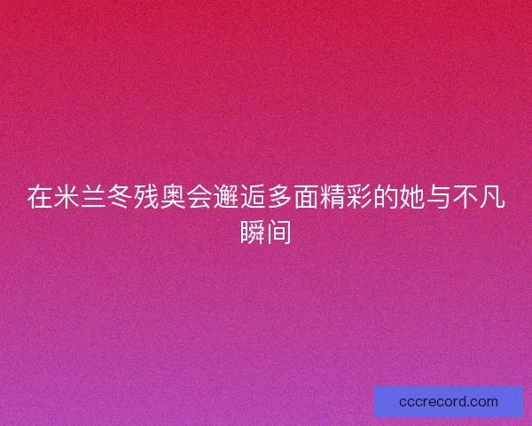 在米兰冬残奥会邂逅多面精彩的她与不凡瞬间