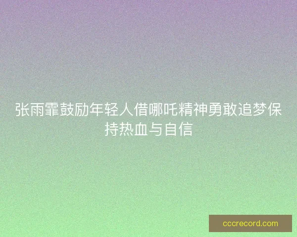 张雨霏鼓励年轻人借哪吒精神勇敢追梦保持热血与自信
