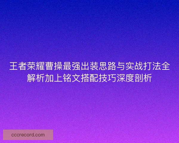 王者荣耀曹操最强出装思路与实战打法全解析加上铭文搭配技巧深度剖析