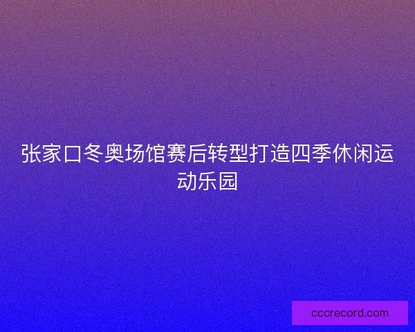 张家口冬奥场馆赛后转型打造四季休闲运动乐园