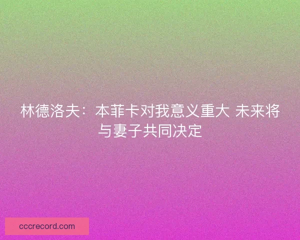 林德洛夫：本菲卡对我意义重大 未来将与妻子共同决定