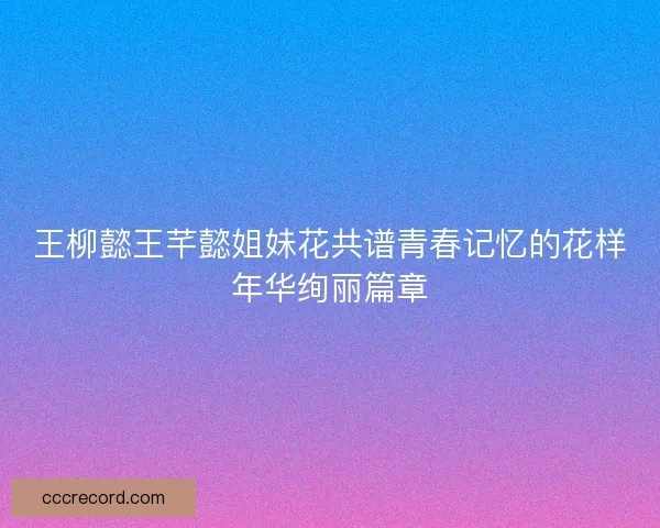 王柳懿王芊懿姐妹花共谱青春记忆的花样年华绚丽篇章