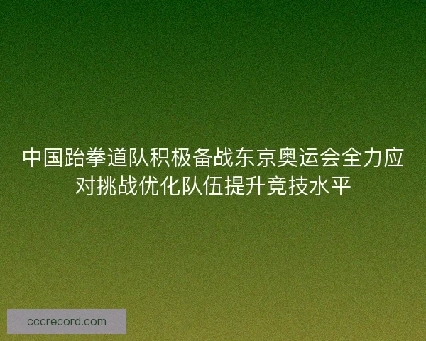 中国跆拳道队积极备战东京奥运会全力应对挑战优化队伍提升竞技水平